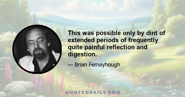 This was possible only by dint of extended periods of frequently quite painful reflection and digestion.