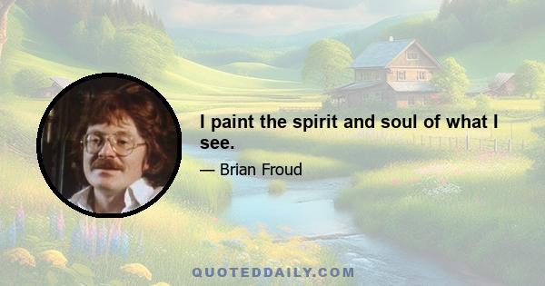 I paint the spirit and soul of what I see.