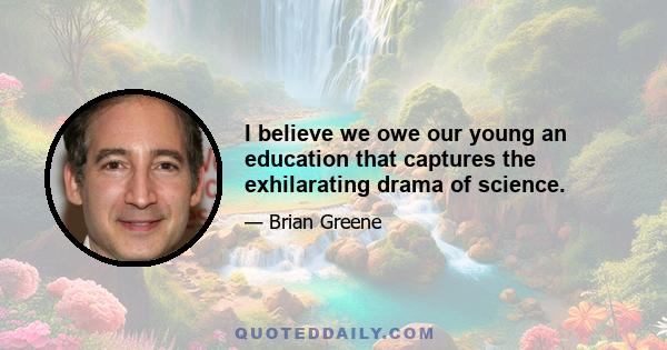 I believe we owe our young an education that captures the exhilarating drama of science.