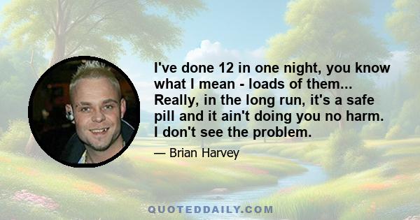 I've done 12 in one night, you know what I mean - loads of them... Really, in the long run, it's a safe pill and it ain't doing you no harm. I don't see the problem.