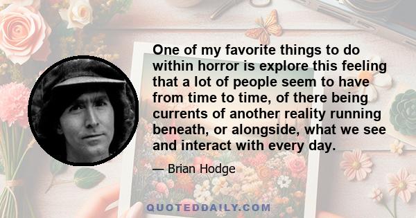 One of my favorite things to do within horror is explore this feeling that a lot of people seem to have from time to time, of there being currents of another reality running beneath, or alongside, what we see and