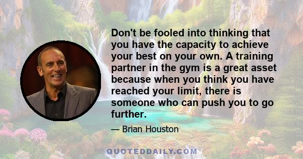 Don't be fooled into thinking that you have the capacity to achieve your best on your own. A training partner in the gym is a great asset because when you think you have reached your limit, there is someone who can push 