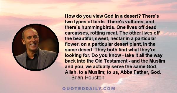 How do you view God in a desert? There's two types of birds. There's vultures, and there's hummingbirds. One lives off dead carcasses, rotting meat. The other lives off the beautiful, sweet, nectar in a particular