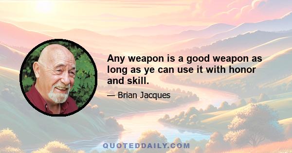 Any weapon is a good weapon as long as ye can use it with honor and skill.