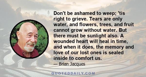 Don't be ashamed to weep; 'tis right to grieve. Tears are only water, and flowers, trees, and fruit cannot grow without water. But there must be sunlight also. A wounded heart will heal in time, and when it does, the