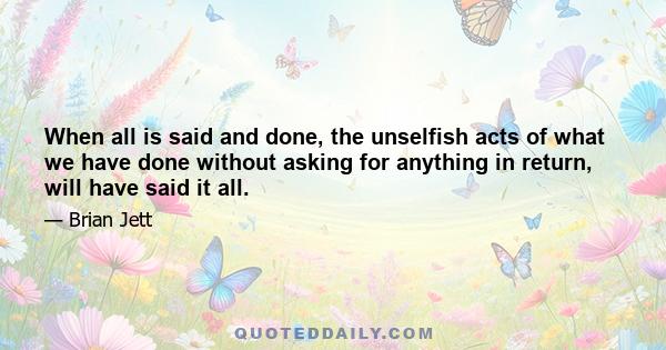 When all is said and done, the unselfish acts of what we have done without asking for anything in return, will have said it all.