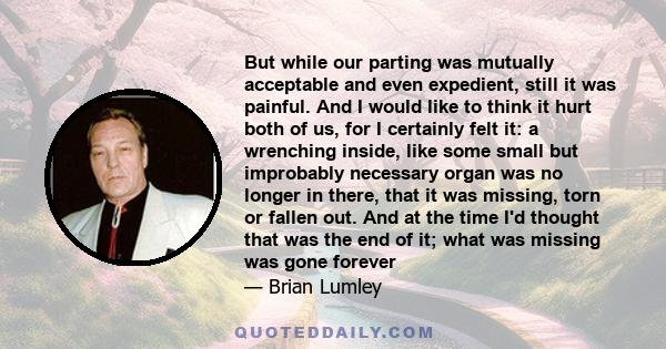 But while our parting was mutually acceptable and even expedient, still it was painful. And I would like to think it hurt both of us, for I certainly felt it: a wrenching inside, like some small but improbably necessary 