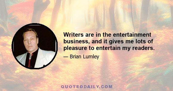 Writers are in the entertainment business, and it gives me lots of pleasure to entertain my readers.