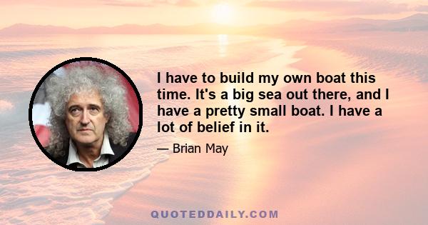I have to build my own boat this time. It's a big sea out there, and I have a pretty small boat. I have a lot of belief in it.