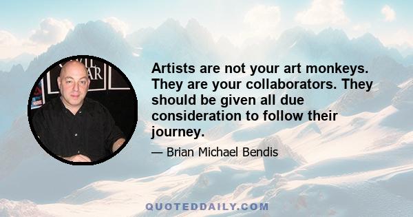 Artists are not your art monkeys. They are your collaborators. They should be given all due consideration to follow their journey.