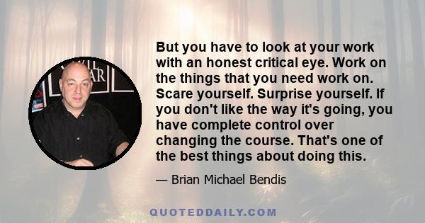 But you have to look at your work with an honest critical eye. Work on the things that you need work on. Scare yourself. Surprise yourself. If you don't like the way it's going, you have complete control over changing