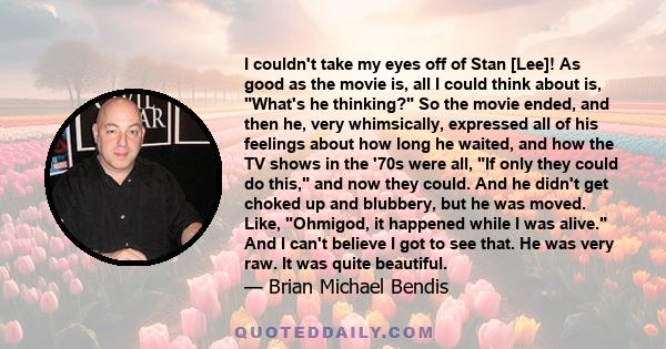 I couldn't take my eyes off of Stan [Lee]! As good as the movie is, all I could think about is, What's he thinking? So the movie ended, and then he, very whimsically, expressed all of his feelings about how long he