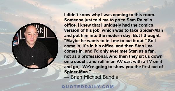 I didn't know why I was coming to this room. Someone just told me to go to Sam Raimi's office. I knew that I uniquely had the comics version of his job, which was to take Spider-Man and put him into the modern day. But