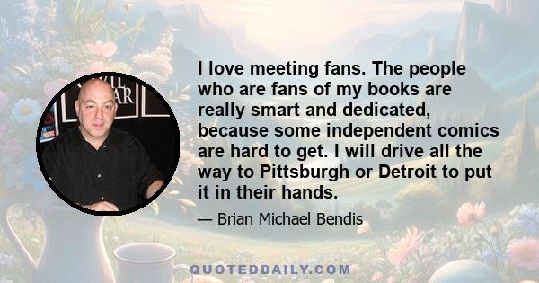 I love meeting fans. The people who are fans of my books are really smart and dedicated, because some independent comics are hard to get. I will drive all the way to Pittsburgh or Detroit to put it in their hands.