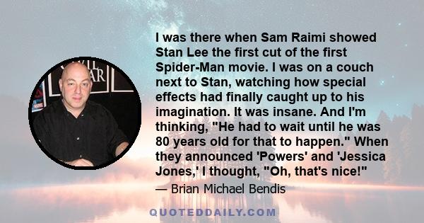 I was there when Sam Raimi showed Stan Lee the first cut of the first Spider-Man movie. I was on a couch next to Stan, watching how special effects had finally caught up to his imagination. It was insane. And I'm