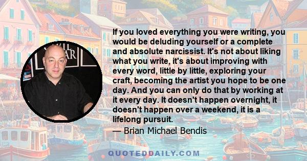 If you loved everything you were writing, you would be deluding yourself or a complete and absolute narcissist. It's not about liking what you write, it's about improving with every word, little by little, exploring