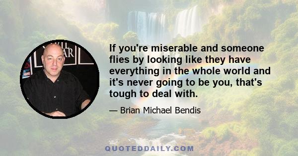 If you're miserable and someone flies by looking like they have everything in the whole world and it's never going to be you, that's tough to deal with.