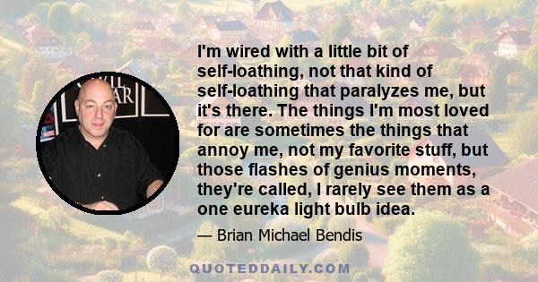 I'm wired with a little bit of self-loathing, not that kind of self-loathing that paralyzes me, but it's there. The things I'm most loved for are sometimes the things that annoy me, not my favorite stuff, but those