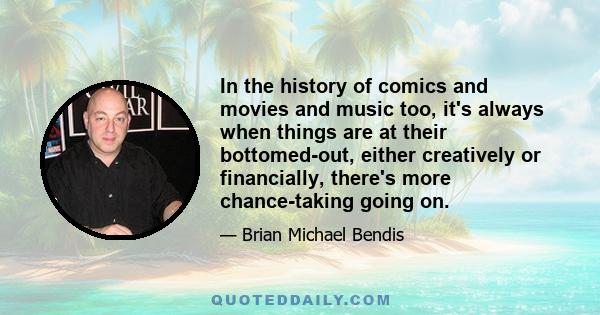 In the history of comics and movies and music too, it's always when things are at their bottomed-out, either creatively or financially, there's more chance-taking going on.