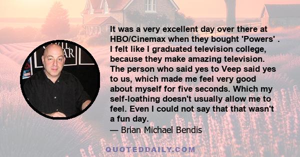 It was a very excellent day over there at HBO/Cinemax when they bought 'Powers' . I felt like I graduated television college, because they make amazing television. The person who said yes to Veep said yes to us, which