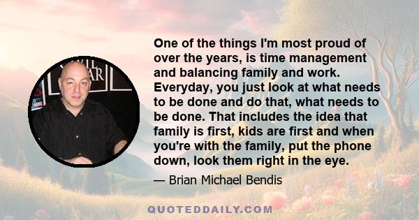 One of the things I'm most proud of over the years, is time management and balancing family and work. Everyday, you just look at what needs to be done and do that, what needs to be done. That includes the idea that