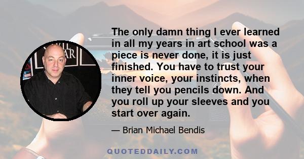 The only damn thing I ever learned in all my years in art school was a piece is never done, it is just finished. You have to trust your inner voice, your instincts, when they tell you pencils down. And you roll up your