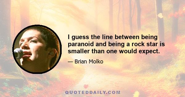 I guess the line between being paranoid and being a rock star is smaller than one would expect.