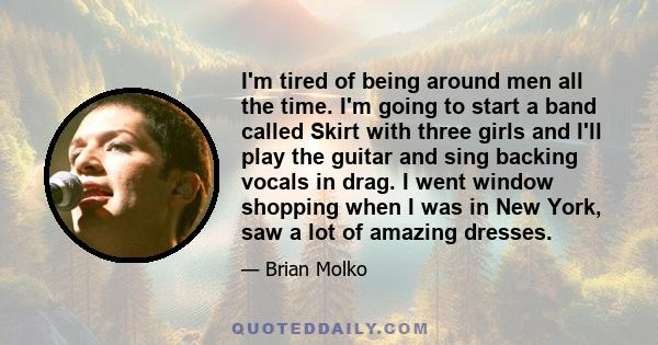 I'm tired of being around men all the time. I'm going to start a band called Skirt with three girls and I'll play the guitar and sing backing vocals in drag. I went window shopping when I was in New York, saw a lot of