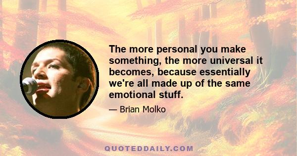 The more personal you make something, the more universal it becomes, because essentially we're all made up of the same emotional stuff.