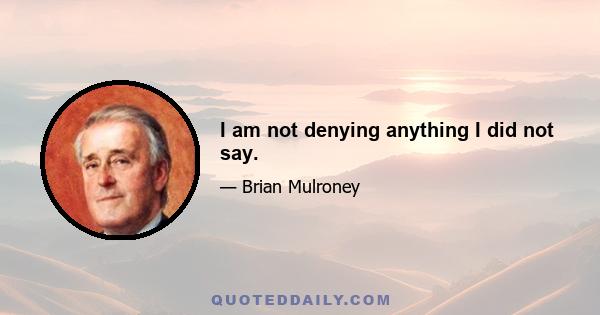 I am not denying anything I did not say.