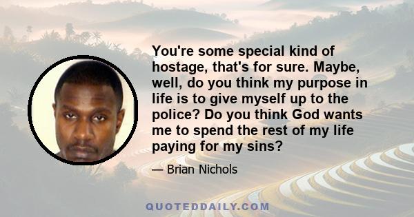 You're some special kind of hostage, that's for sure. Maybe, well, do you think my purpose in life is to give myself up to the police? Do you think God wants me to spend the rest of my life paying for my sins?