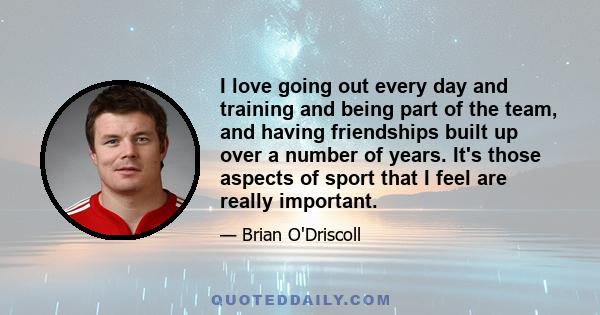 I love going out every day and training and being part of the team, and having friendships built up over a number of years. It's those aspects of sport that I feel are really important.