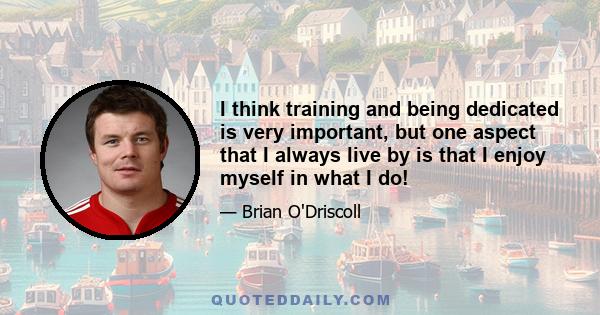 I think training and being dedicated is very important, but one aspect that I always live by is that I enjoy myself in what I do!