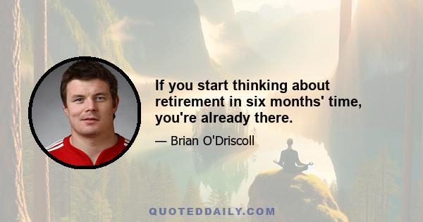 If you start thinking about retirement in six months' time, you're already there.