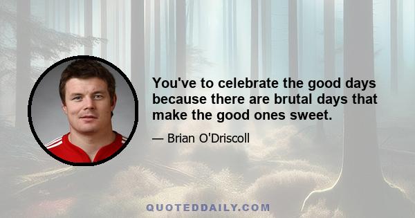 You've to celebrate the good days because there are brutal days that make the good ones sweet.