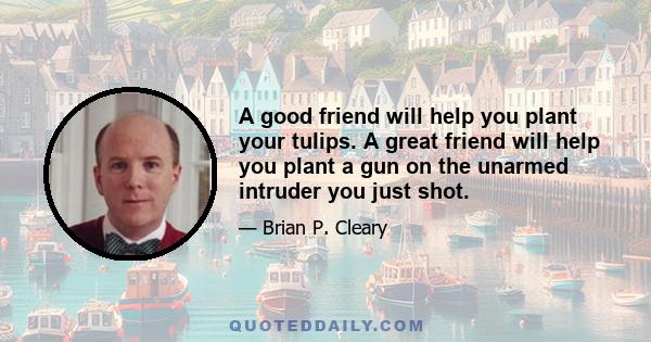 A good friend will help you plant your tulips. A great friend will help you plant a gun on the unarmed intruder you just shot.