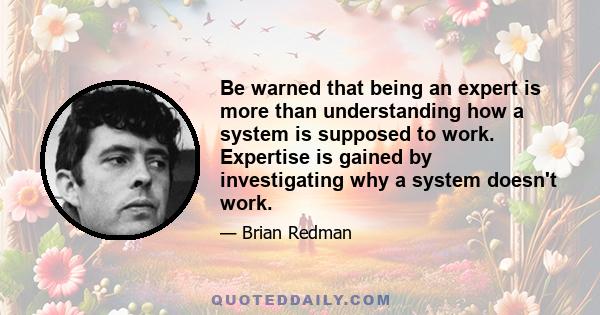 Be warned that being an expert is more than understanding how a system is supposed to work. Expertise is gained by investigating why a system doesn't work.