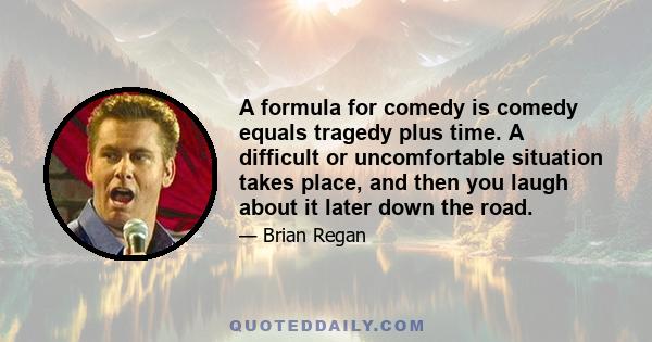 A formula for comedy is comedy equals tragedy plus time. A difficult or uncomfortable situation takes place, and then you laugh about it later down the road.