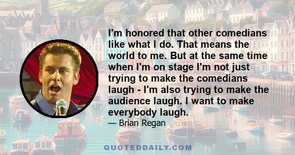 I'm honored that other comedians like what I do. That means the world to me. But at the same time when I'm on stage I'm not just trying to make the comedians laugh - I'm also trying to make the audience laugh. I want to 