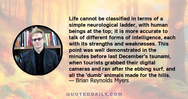 Life cannot be classified in terms of a simple neurological ladder, with human beings at the top; it is more accurate to talk of different forms of intelligence, each with its strengths and weaknesses. This point was