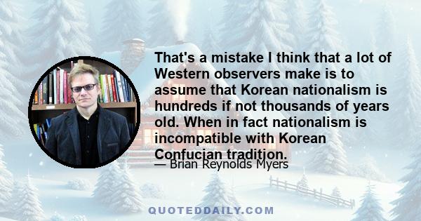 That's a mistake I think that a lot of Western observers make is to assume that Korean nationalism is hundreds if not thousands of years old. When in fact nationalism is incompatible with Korean Confucian tradition.