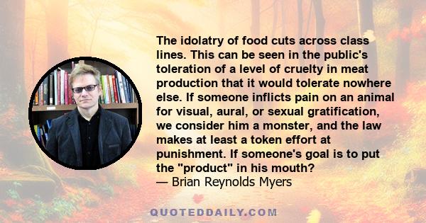 The idolatry of food cuts across class lines. This can be seen in the public's toleration of a level of cruelty in meat production that it would tolerate nowhere else. If someone inflicts pain on an animal for visual,