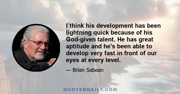 I think his development has been lightning quick because of his God-given talent. He has great aptitude and he's been able to develop very fast in front of our eyes at every level.