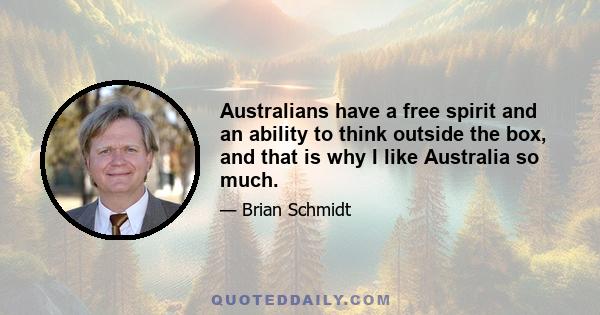 Australians have a free spirit and an ability to think outside the box, and that is why I like Australia so much.