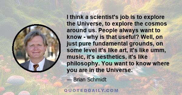 I think a scientist's job is to explore the Universe, to explore the cosmos around us. People always want to know - why is that useful? Well, on just pure fundamental grounds, on some level it's like art, it's like umm, 