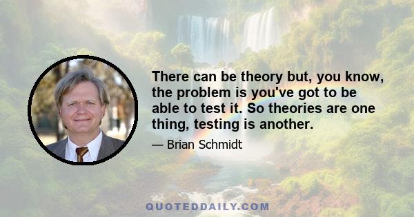 There can be theory but, you know, the problem is you've got to be able to test it. So theories are one thing, testing is another.