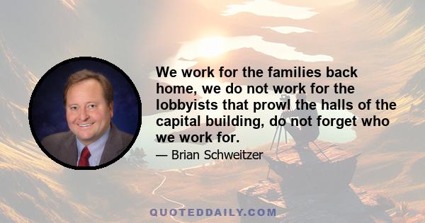 We work for the families back home, we do not work for the lobbyists that prowl the halls of the capital building, do not forget who we work for.