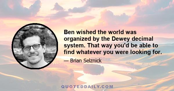 Ben wished the world was organized by the Dewey decimal system. That way you'd be able to find whatever you were looking for.