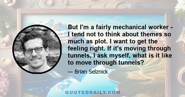 But I'm a fairly mechanical worker - I tend not to think about themes so much as plot. I want to get the feeling right. If it's moving through tunnels, I ask myself, what is it like to move through tunnels?