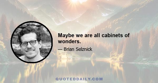 Maybe we are all cabinets of wonders.